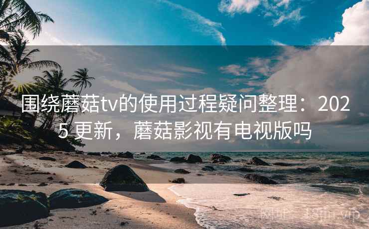 围绕蘑菇tv的使用过程疑问整理：2025 更新，蘑菇影视有电视版吗