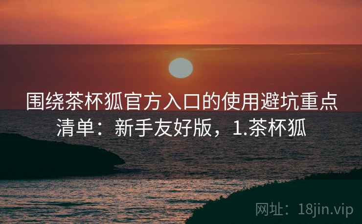 围绕茶杯狐官方入口的使用避坑重点清单:新手友好版,1.茶杯狐 围绕茶杯狐官方入口的使用避坑重点清单:新手友好版,1.茶杯狐