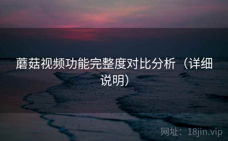 蘑菇视频功能完整度对比分析(详细说明) 蘑菇视频功能完整度对比分析(详细说明)