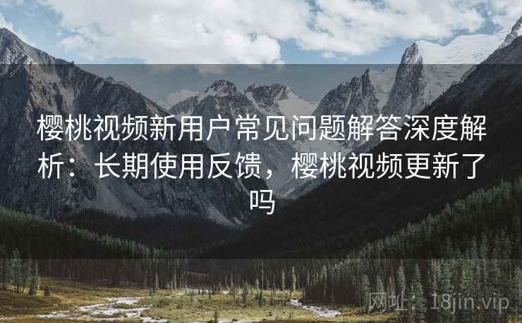 樱桃视频新用户常见问题解答深度解析：长期使用反馈，樱桃视频更新了吗