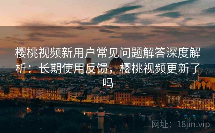 樱桃视频新用户常见问题解答深度解析:长期使用反馈,樱桃视频更新了吗 樱桃视频新用户常见问题解答深度解析:长期使用反馈,樱桃视频更新了吗