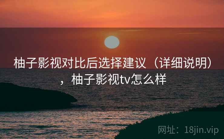柚子影视对比后选择建议（详细说明），柚子影视tv怎么样