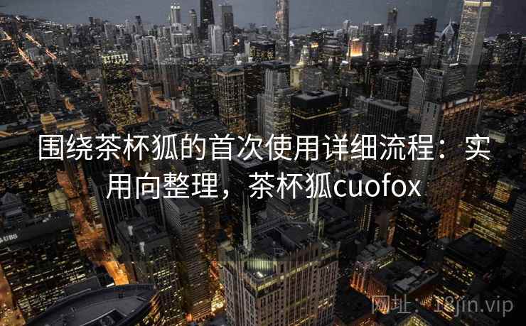 围绕茶杯狐的首次使用详细流程:实用向整理,茶杯狐cuofox 围绕茶杯狐的首次使用详细流程:实用向整理,茶杯狐cuofox