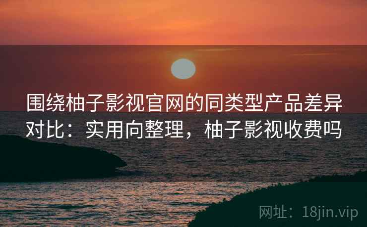 围绕柚子影视官网的同类型产品差异对比：实用向整理，柚子影视收费吗