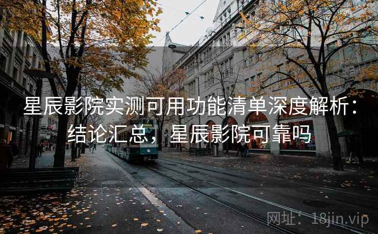 星辰影院实测可用功能清单深度解析：结论汇总，星辰影院可靠吗