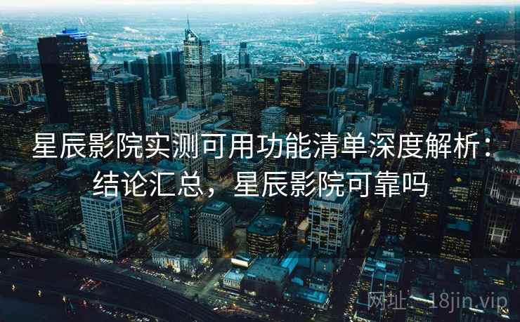 星辰影院实测可用功能清单深度解析：结论汇总，星辰影院可靠吗