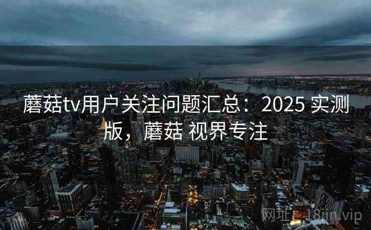 蘑菇tv用户关注问题汇总:2025 实测版,蘑菇 视界专注 蘑菇tv用户关注问题汇总:2025 实测版,蘑菇 视界专注