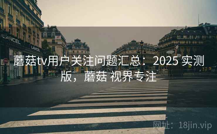 蘑菇tv用户关注问题汇总：2025 实测版，蘑菇 视界专注