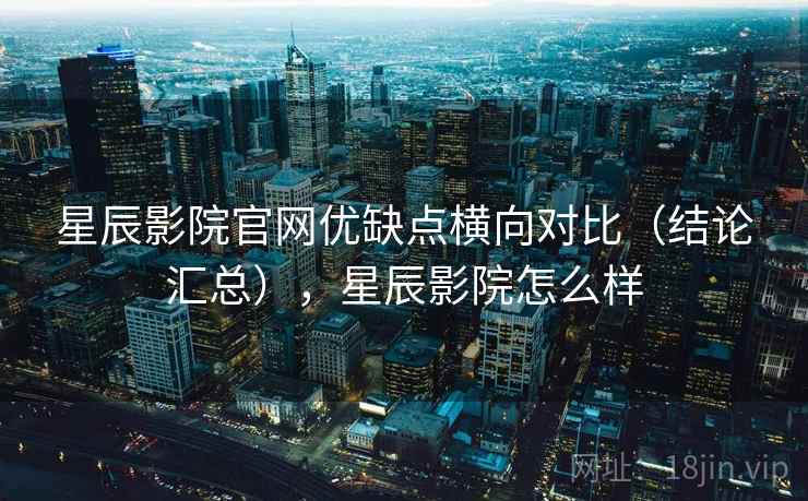 星辰影院官网优缺点横向对比（结论汇总），星辰影院怎么样