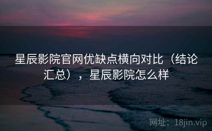 星辰影院官网优缺点横向对比(结论汇总),星辰影院怎么样 星辰影院官网优缺点横向对比(结论汇总),星辰影院怎么样
