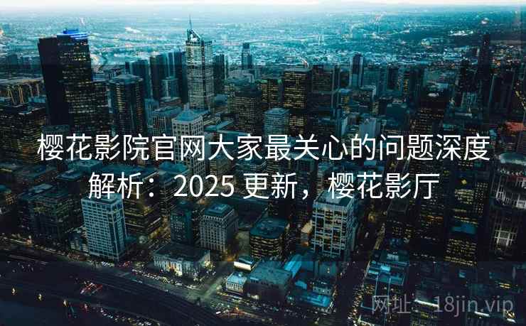 樱花影院官网大家最关心的问题深度解析：2025 更新，樱花影厅