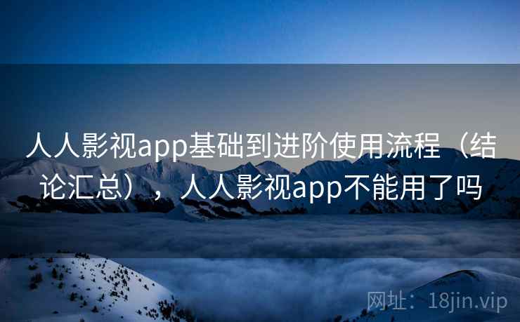 人人影视app基础到进阶使用流程（结论汇总），人人影视app不能用了吗