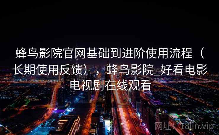 蜂鸟影院官网基础到进阶使用流程（长期使用反馈），蜂鸟影院_好看电影电视剧在线观看