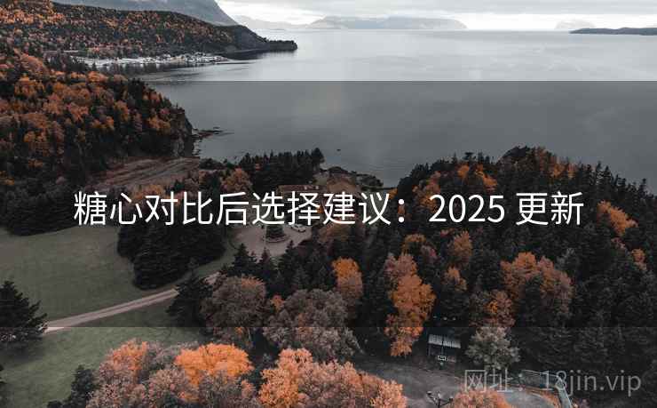 糖心对比后选择建议:2025 更新 糖心对比后选择建议:2025 更新