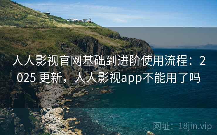 人人影视官网基础到进阶使用流程：2025 更新，人人影视app不能用了吗