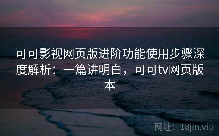 可可影视网页版进阶功能使用步骤深度解析:一篇讲明白,可可tv网页版本 可可影视网页版进阶功能使用步骤深度解析:一篇讲明白,可可tv网页版本
