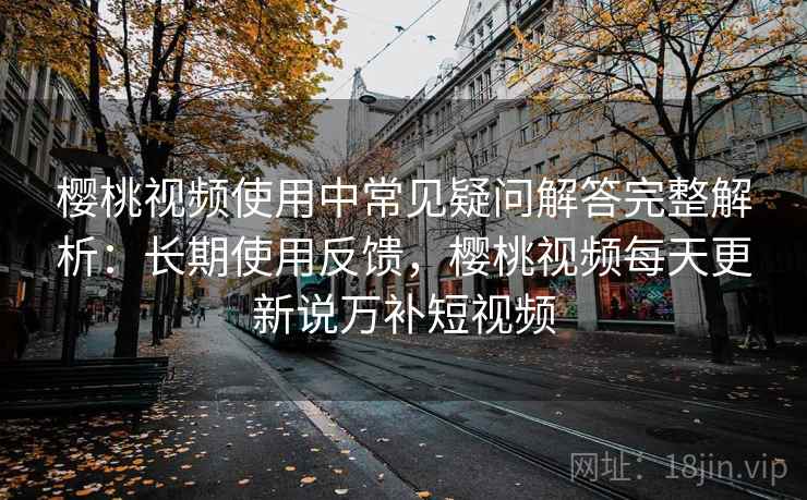 樱桃视频使用中常见疑问解答完整解析：长期使用反馈，樱桃视频每天更新说万补短视频