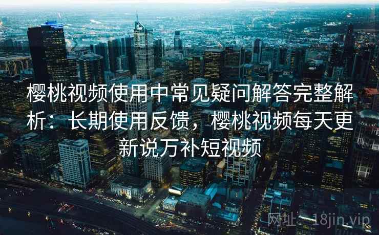 樱桃视频使用中常见疑问解答完整解析：长期使用反馈，樱桃视频每天更新说万补短视频