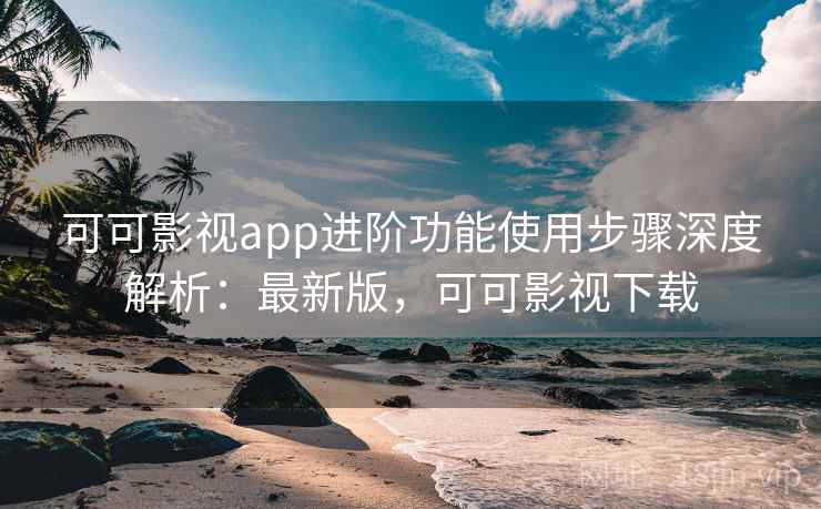 可可影视app进阶功能使用步骤深度解析：最新版，可可影视下载