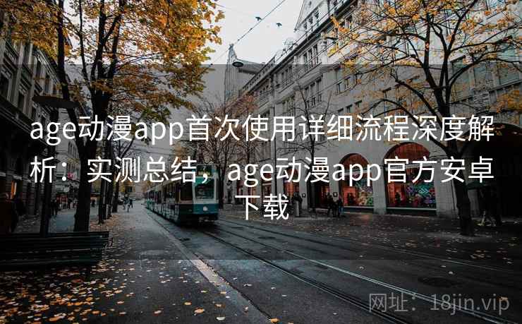 age动漫app首次使用详细流程深度解析：实测总结，age动漫app官方安卓下载