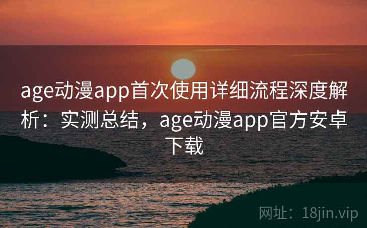 age动漫app首次使用详细流程深度解析：实测总结，age动漫app官方安卓下载