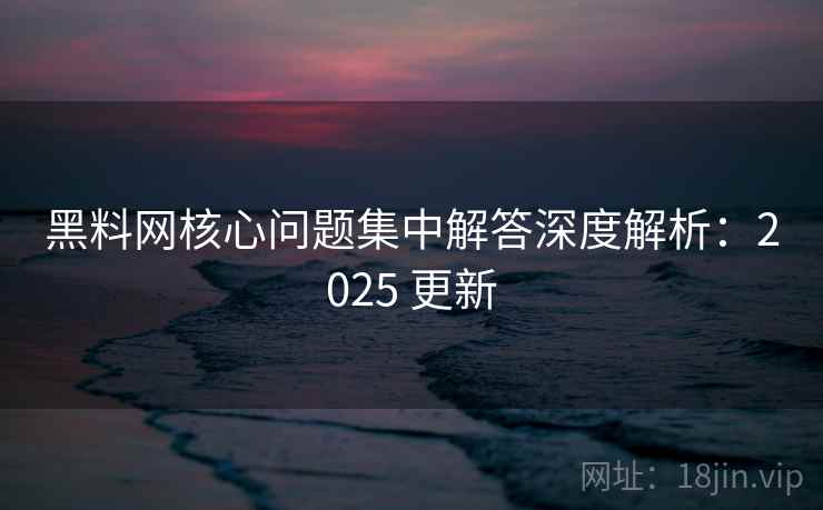 黑料网核心问题集中解答深度解析：2025 更新