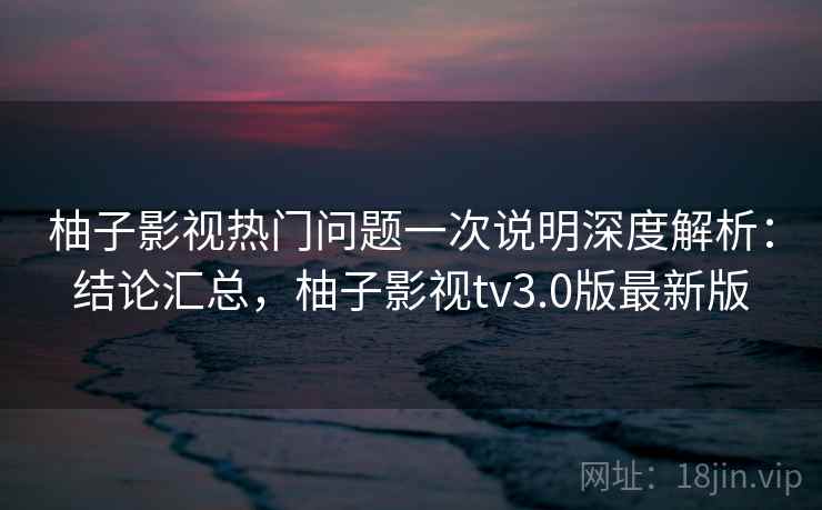 柚子影视热门问题一次说明深度解析：结论汇总，柚子影视tv3.0版最新版