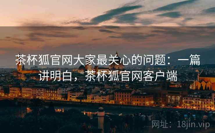 茶杯狐官网大家最关心的问题：一篇讲明白，茶杯狐官网客户端