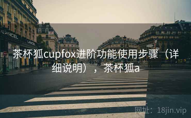 茶杯狐cupfox进阶功能使用步骤（详细说明），茶杯狐a