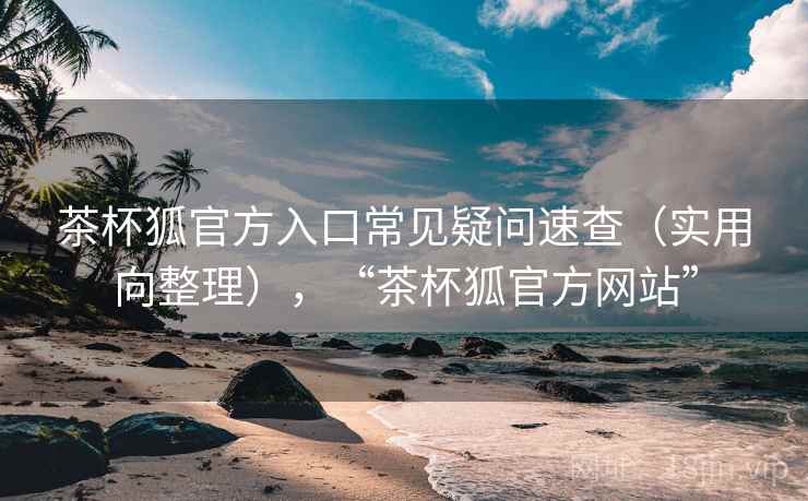 茶杯狐官方入口常见疑问速查（实用向整理），“茶杯狐官方网站”
