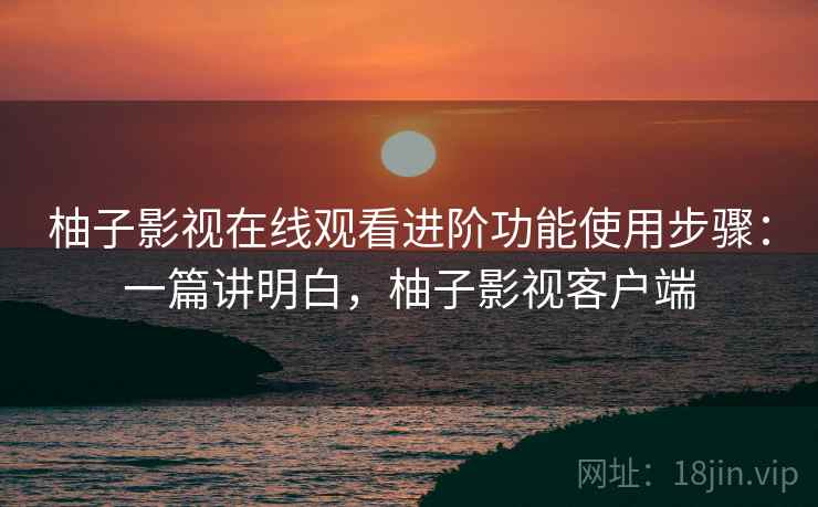 柚子影视在线观看进阶功能使用步骤：一篇讲明白，柚子影视客户端