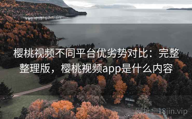 樱桃视频不同平台优劣势对比：完整整理版，樱桃视频app是什么内容