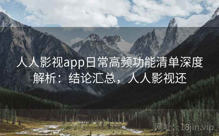 人人影视app日常高频功能清单深度解析：结论汇总，人人影视还