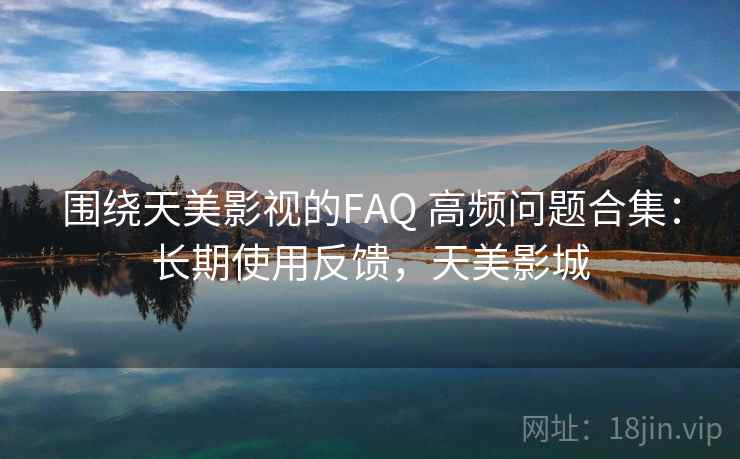 围绕天美影视的FAQ 高频问题合集:长期使用反馈,天美影城 围绕天美影视的FAQ 高频问题合集:长期使用反馈,天美影城