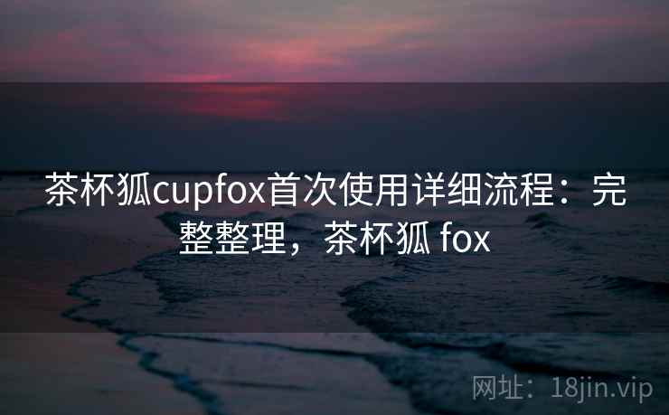 茶杯狐cupfox首次使用详细流程:完整整理,茶杯狐 fox 茶杯狐cupfox首次使用详细流程:完整整理,茶杯狐 fox