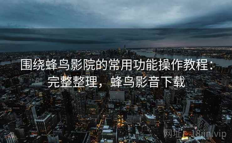 围绕蜂鸟影院的常用功能操作教程：完整整理，蜂鸟影音下载