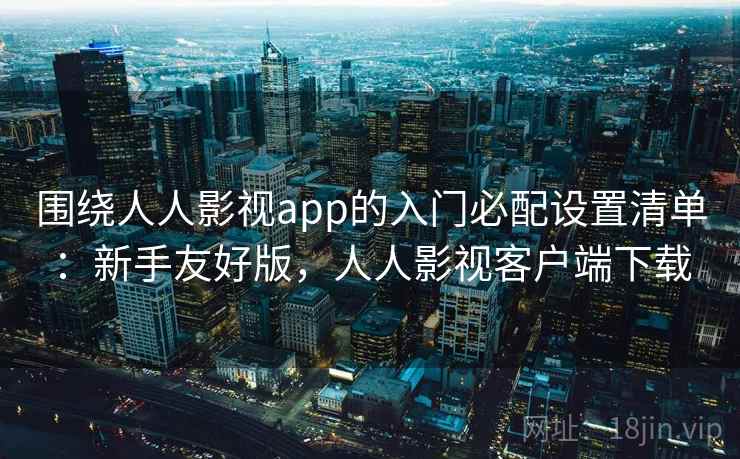 围绕人人影视app的入门必配设置清单：新手友好版，人人影视客户端下载