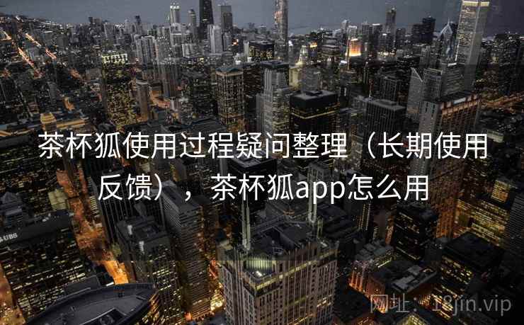 茶杯狐使用过程疑问整理（长期使用反馈），茶杯狐app怎么用