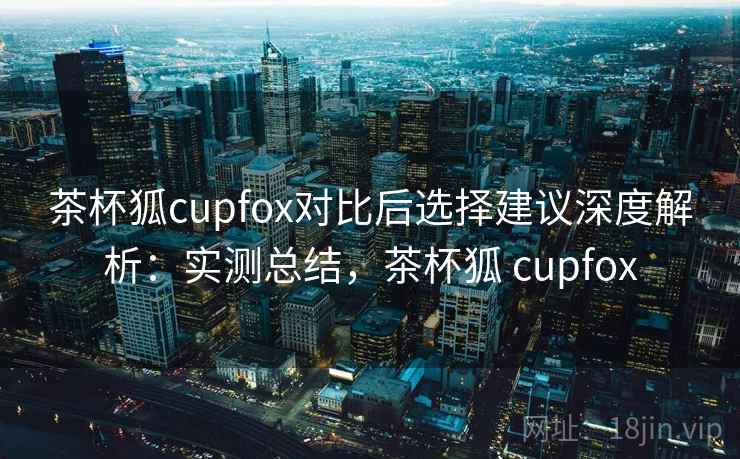 茶杯狐cupfox对比后选择建议深度解析:实测总结,茶杯狐 cupfox 茶杯狐cupfox对比后选择建议深度解析:实测总结,茶杯狐 cupfox