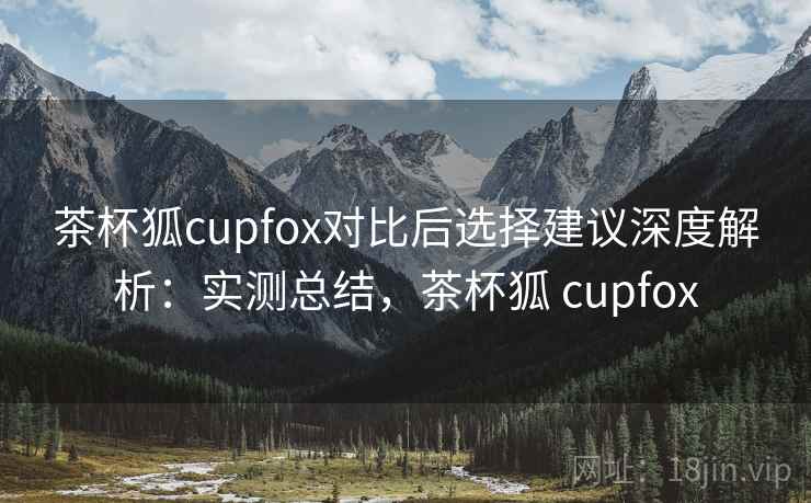 茶杯狐cupfox对比后选择建议深度解析：实测总结，茶杯狐 cupfox