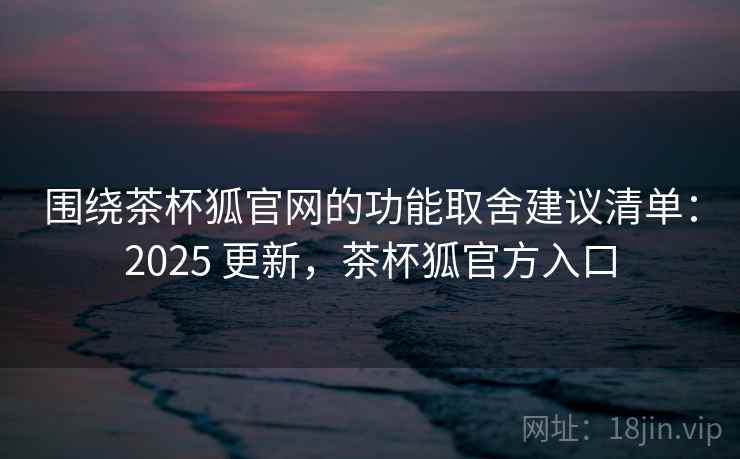 围绕茶杯狐官网的功能取舍建议清单：2025 更新，茶杯狐官方入口