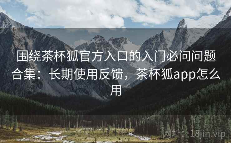 围绕茶杯狐官方入口的入门必问问题合集：长期使用反馈，茶杯狐app怎么用