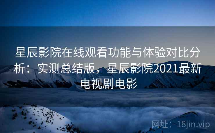 星辰影院在线观看功能与体验对比分析：实测总结版，星辰影院2021最新电视剧电影