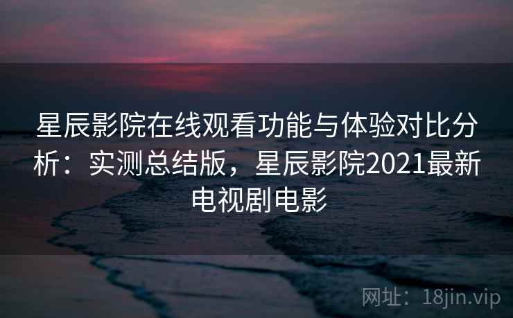 星辰影院在线观看功能与体验对比分析：实测总结版，星辰影院2021最新电视剧电影