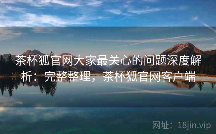茶杯狐官网大家最关心的问题深度解析：完整整理，茶杯狐官网客户端