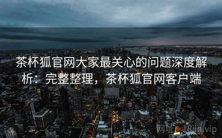 茶杯狐官网大家最关心的问题深度解析:完整整理,茶杯狐官网客户端 茶杯狐官网大家最关心的问题深度解析:完整整理,茶杯狐官网客户端