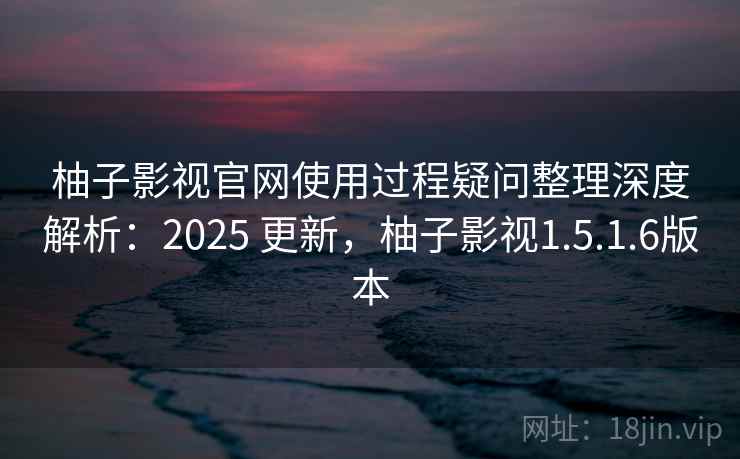 柚子影视官网使用过程疑问整理深度解析：2025 更新，柚子影视1.5.1.6版本