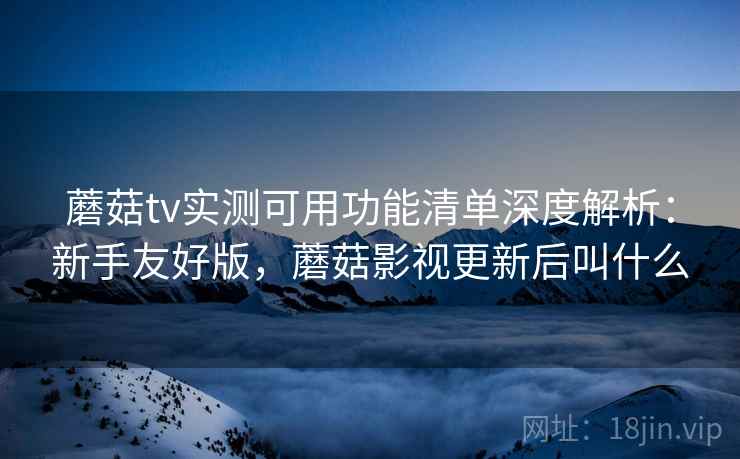 蘑菇tv实测可用功能清单深度解析:新手友好版,蘑菇影视更新后叫什么 蘑菇tv实测可用功能清单深度解析:新手友好版,蘑菇影视更新后叫什么