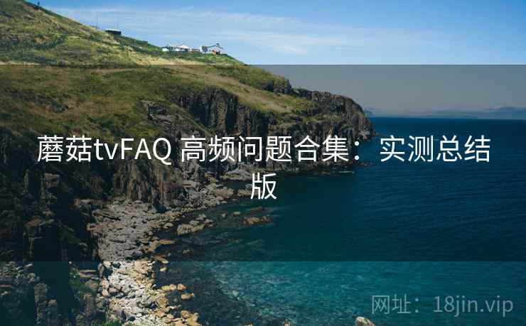 蘑菇tvFAQ 高频问题合集：实测总结版