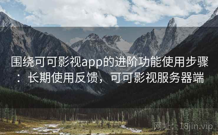 围绕可可影视app的进阶功能使用步骤:长期使用反馈,可可影视服务器端 围绕可可影视app的进阶功能使用步骤:长期使用反馈,可可影视服务器端
